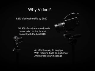Why Video?
82% of all web traffic by 2020
51.9% of marketers worldwide
name video as the type of
content with the best ROI
An effective way to engage
With readers, build an audience,
And spread your message
 