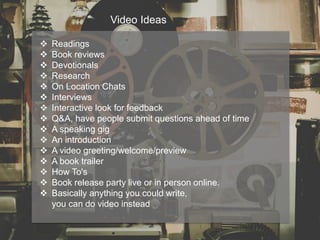 Video Ideas
 Readings
 Book reviews
 Devotionals
 Research
 On Location Chats
 Interviews
 Interactive look for feedback
 Q&A, have people submit questions ahead of time
 A speaking gig
 An introduction
 A video greeting/welcome/preview
 A book trailer
 How To's
 Book release party live or in person online.
 Basically anything you could write,
you can do video instead
 