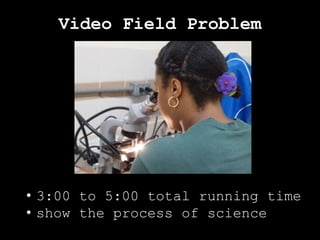 Video Field Problem
• 3:00 to 5:00 total running time
• show the process of science