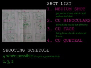 SHOT LIST
1. MEDIUM SHOT
get entire scene, walk in and
walk out of shot
2. CU BINOCULARS
bring hand in and out of frame
3. CU FACE
bring binoculars in and out of
frame
4. CU QUETZAL
SHOOTING SCHEDULE
4 when possible (if mythical, pick other bird)
1, 3, 2