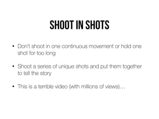 Shoot in shots
• Don’t shoot in one continuous movement or hold one
shot for too long


• Shoot a series of unique shots and put them together
to tell the story


• This is a terrible video (with millions of views)…
 