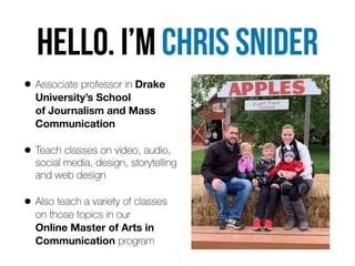 HELLo. I’m Chris snider
• Associate professor in Drake
University’s School  
of Journalism and Mass
Communication


• Teach classes on video, audio,
social media, design, storytelling
and web design


• Also teach a variety of classes
 
on those topics in our  
Online Master of Arts in
Communication program
 