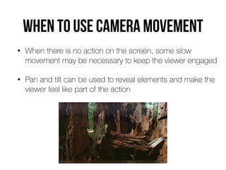 When to use camera movement
• When there is no action on the screen, some slow
movement may be necessary to keep the viewer engaged


• Pan and tilt can be used to reveal elements and make the
viewer feel like part of the action
 