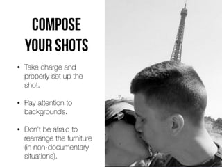 COMPOSE
YOUR SHOTS
• Take charge and
properly set up the
shot.


• Pay attention to
backgrounds.


• Don’t be afraid to
rearrange the furniture
 
(in non-documentary
situations).
 