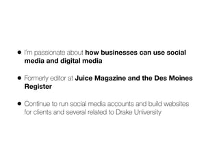 • I’m passionate about how businesses can use social
media and digital media


• Formerly editor at Juice Magazine and the Des Moines
Register


• Continue to run social media accounts and build websites
 
for clients and several related to Drake University
 