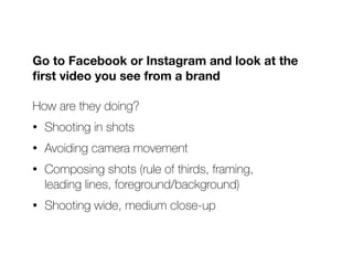 Go to Facebook or Instagram and look at the
fi
rst video you see from a brand
How are they doing?


• Shooting in shots


• Avoiding camera movement


• Composing shots (rule of thirds, framing,
 
leading lines, foreground/background)


• Shooting wide, medium close-up
 