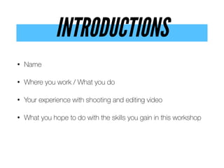 INTRODUCTIONS
• Name


• Where you work / What you do


• Your experience with shooting and editing video


• What you hope to do with the skills you gain in this workshop
 