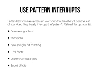 Use Pattern interrupts
Pattern Interrupts are elements in your video that are di
ff
erent than the rest
of your video (they literally "interrupt" the “pattern"). Pattern Interrupts can be:


• On-screen graphics


• Animations


• New background or setting


• B roll shots


• Di
ff
erent camera angles


• Sound e
ff
ects
 