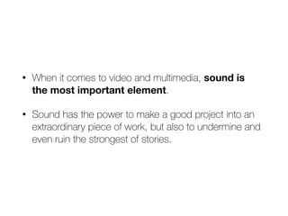 • When it comes to video and multimedia, sound is  
the most important element.


• Sound has the power to make a good project into an
extraordinary piece of work, but also to undermine and
even ruin the strongest of stories.
 