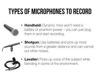 Types of microphones to record
• Handheld: Dynamic mics won’t need a
battery or phantom power – you can just plug
them in and start recording.


• Shotgun: Use batteries and pick up more
sounds from a greater distance and can cancel
out other noises.


• Lavalier: Picks up voice of the subject while
blending in some of the environment.
 