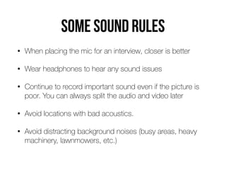 Some sound rules
• When placing the mic for an interview, closer is better


• Wear headphones to hear any sound issues


• Continue to record important sound even if the picture is
poor. You can always split the audio and video later


• Avoid locations with bad acoustics.


• Avoid distracting background noises (busy areas, heavy
machinery, lawnmowers, etc.)
 