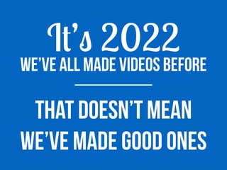 We’ve all made videos before
I
t
’
s
2022
That doesn’t mean
we’ve maDe good ones
 