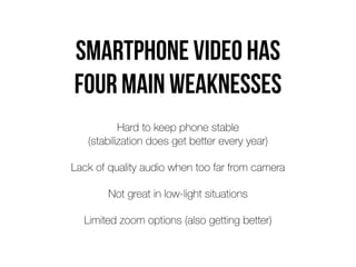 Smartphone video has
 
four main weaknesses
Hard to keep phone stable
 
(stabilization does get better every year)


Lack of quality audio when too far from camera


Not great in low-light situations


Limited zoom options (also getting better)
 