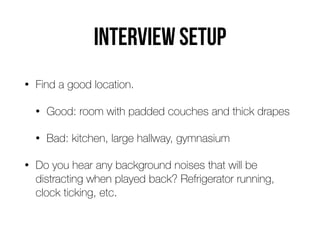 Interview setup
• Find a good location.


• Good: room with padded couches and thick drapes


• Bad: kitchen, large hallway, gymnasium


• Do you hear any background noises that will be
distracting when played back? Refrigerator running,
clock ticking, etc.
 