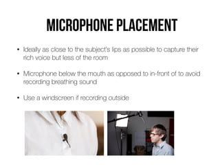 Microphone placemenT
• Ideally as close to the subject’s lips as possible to capture their
rich voice but less of the room


• Microphone below the mouth as opposed to in-front of to avoid
recording breathing sound


• Use a windscreen if recording outside
 