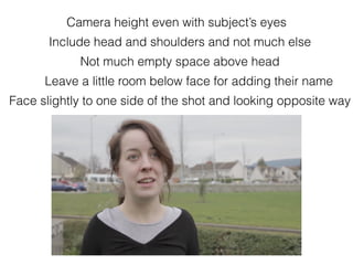Camera height even with subject’s eyes
Not much empty space above head
Include head and shoulders and not much else
Face slightly to one side of the shot and looking opposite way
Leave a little room below face for adding their name
 