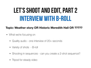 Let’s shoot and edit, part 2
• What we’re focusing on


• Quality audio - one interview of 20+ seconds


• Variety of shots - B-roll


• Shooting in sequences - can you create a 2-shot sequence?


• Tripod for steady video
Interview with b-roll
Topic: Weather story OR Historic Meredith Hall OR ?????
 