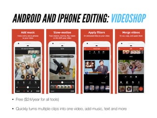 ANDROID AND IPHONE EDITING: VIDEOSHOP
• Free ($24/year for all tools)


• Quickly turns multiple clips into one video, add music, text and more
 