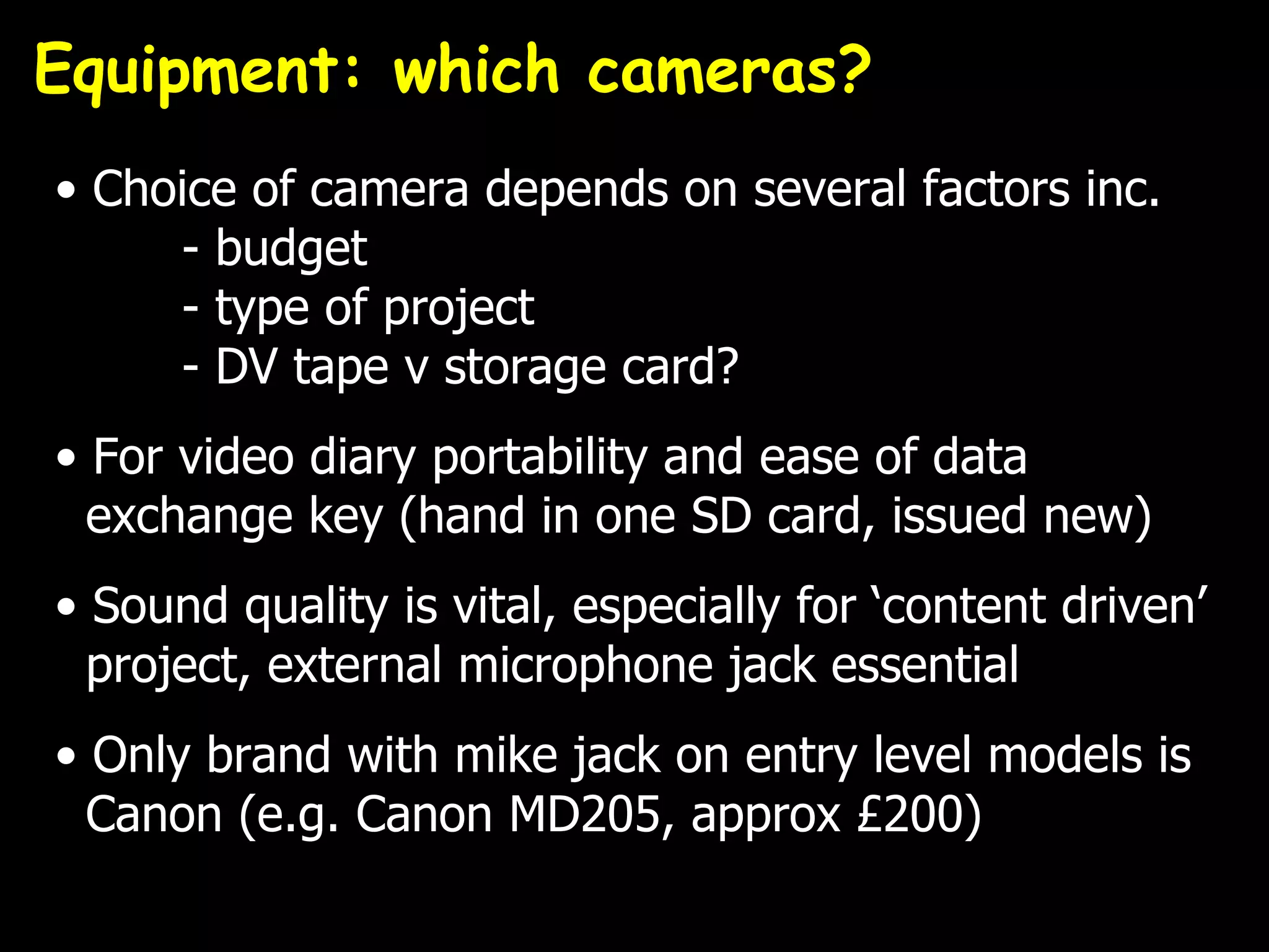 Equipment: which cameras?
• Choice of camera depends on several factors inc.
     - budget
     - type of project
     - DV tape v storage card?
• For video diary portability and ease of data
  exchange key (hand in one SD card, issued new)
• Sound quality is vital, especially for ‘content driven’
  project, external microphone jack essential
• Only brand with mike jack on entry level models is
  Canon (e.g. Canon MD205, approx £200)
 
