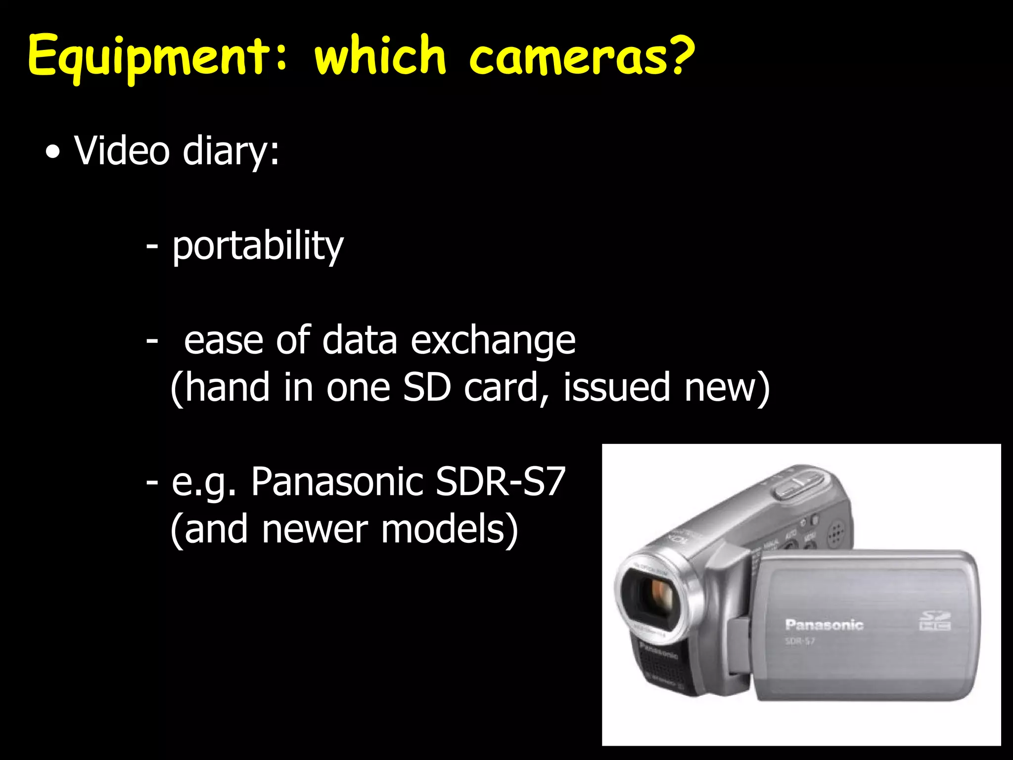 Equipment: which cameras?
• Video diary:

     - portability

     - ease of data exchange
      (hand in one SD card, issued new)

     - e.g. Panasonic SDR-S7
       (and newer models)
 