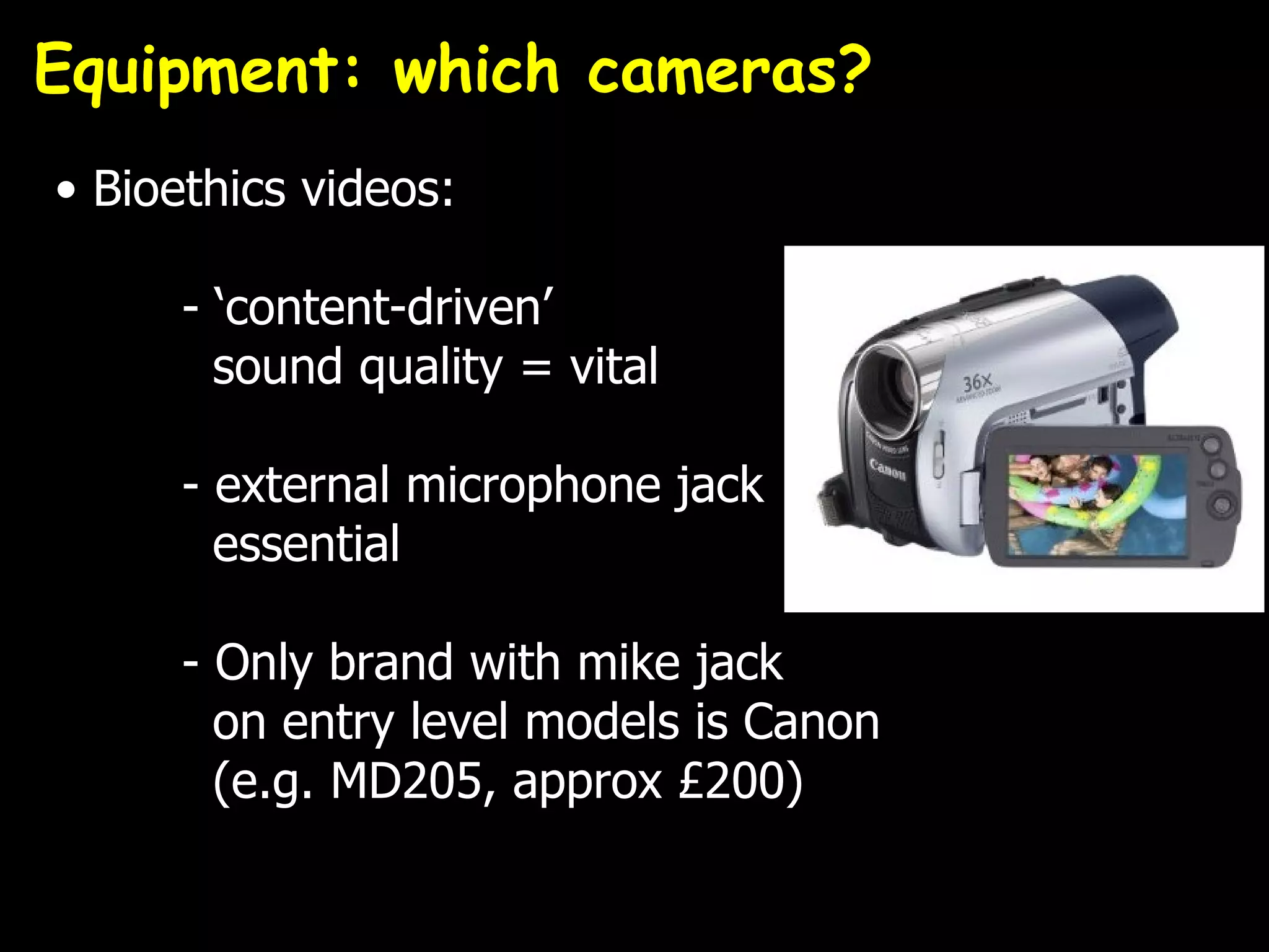 Equipment: which cameras?
• Bioethics videos:

      - ‘content-driven’
        sound quality = vital

      - external microphone jack
        essential

      - Only brand with mike jack
        on entry level models is Canon
        (e.g. MD205, approx £200)
 