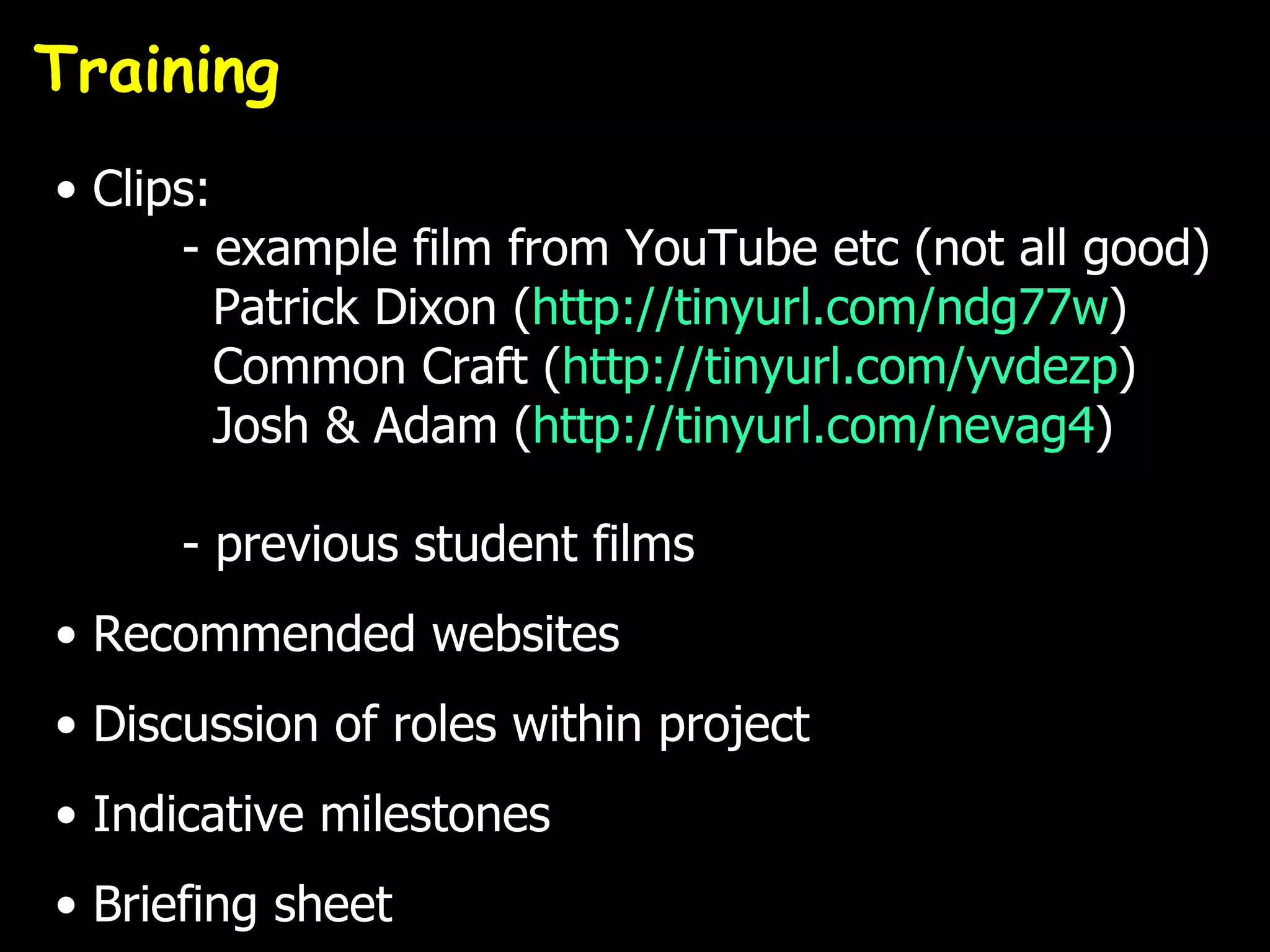 Training
• Clips:
      - example film from YouTube etc (not all good)
         Patrick Dixon (http://tinyurl.com/ndg77w)
         Common Craft (http://tinyurl.com/yvdezp)
         Josh & Adam (http://tinyurl.com/nevag4)

      - previous student films
• Recommended websites
• Discussion of roles within project
• Indicative milestones
• Briefing sheet
 