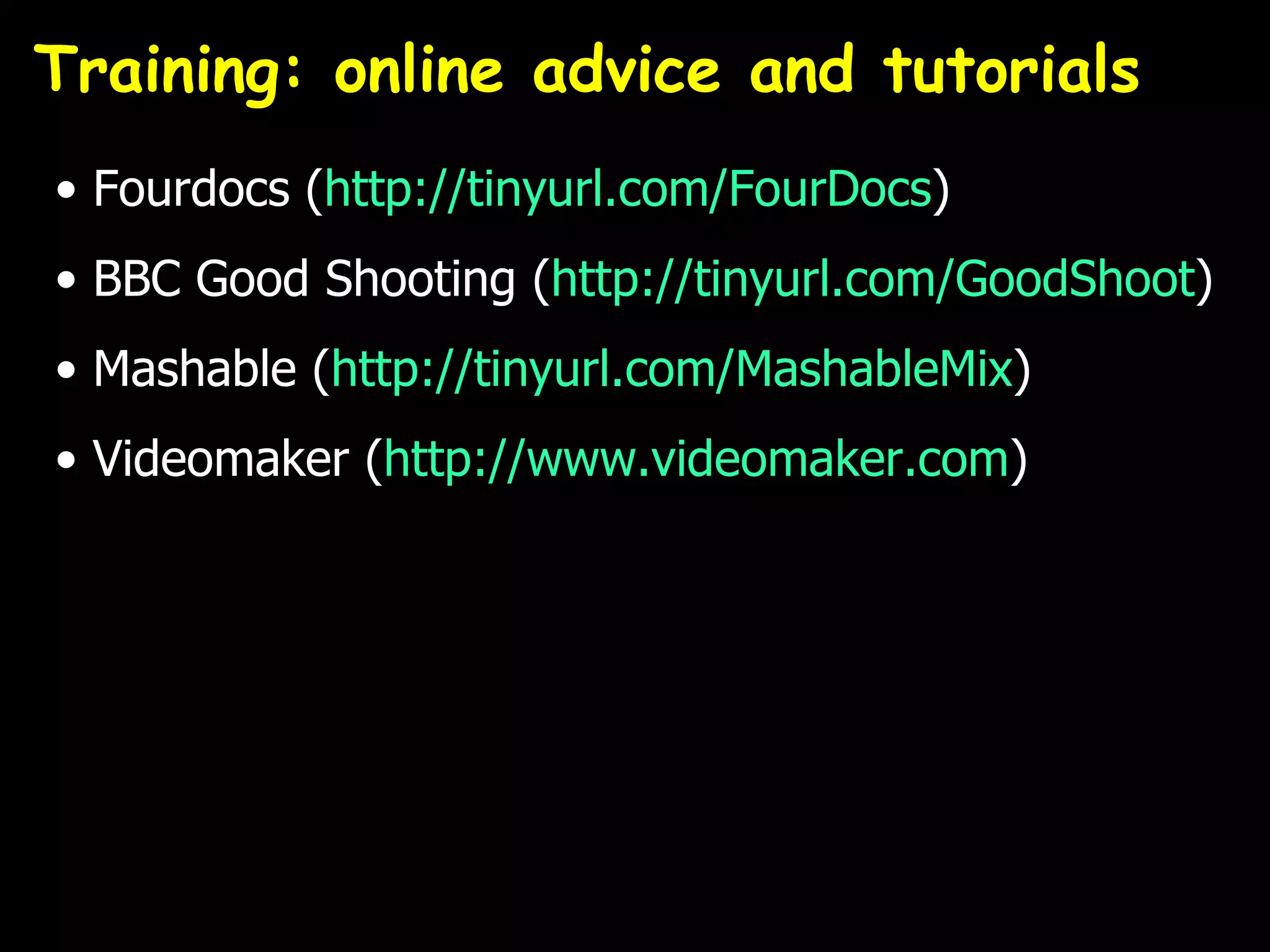 Training: online advice and tutorials
• Fourdocs (http://tinyurl.com/FourDocs)
• BBC Good Shooting (http://tinyurl.com/GoodShoot)
• Mashable (http://tinyurl.com/MashableMix)
• Videomaker (http://www.videomaker.com)
 