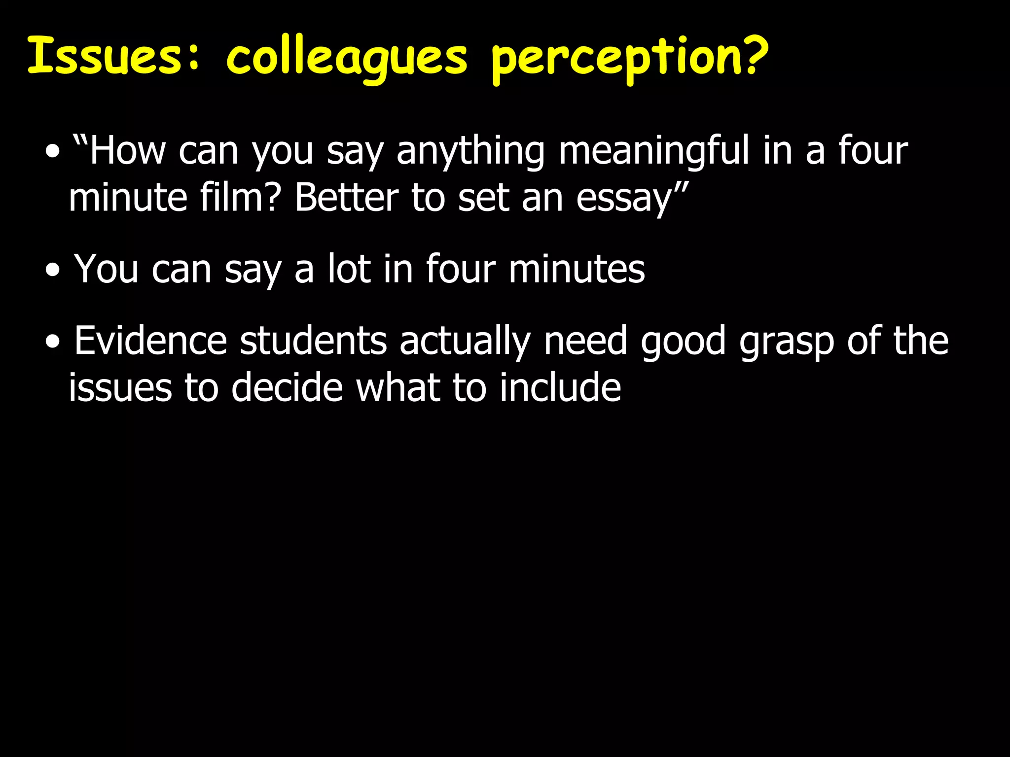 Issues: colleagues perception?
• “How can you say anything meaningful in a four
  minute film? Better to set an essay”
• You can say a lot in four minutes
• Evidence students actually need good grasp of the
  issues to decide what to include
 