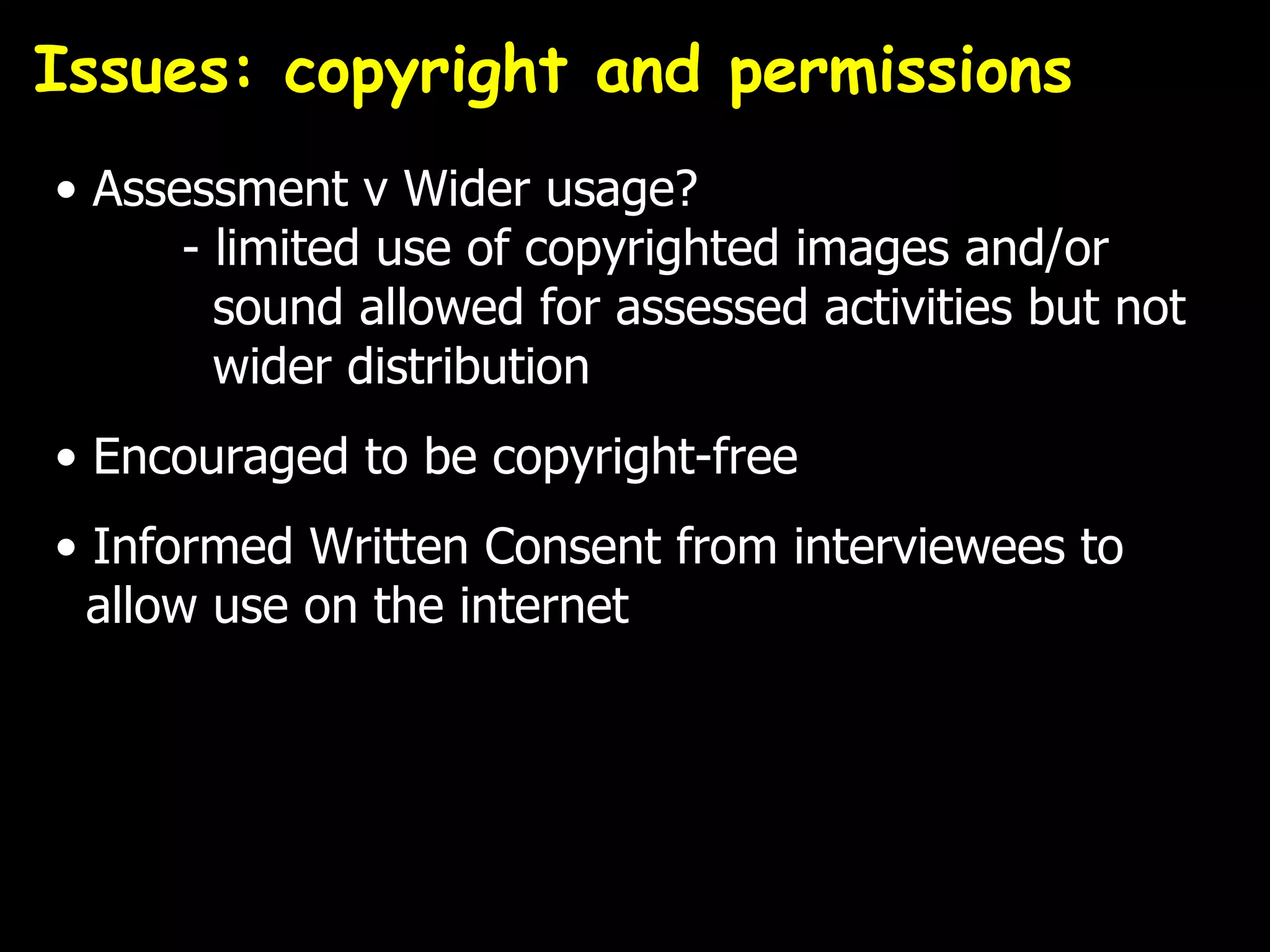 Issues: copyright and permissions
• Assessment v Wider usage?
      - limited use of copyrighted images and/or
        sound allowed for assessed activities but not
        wider distribution
• Encouraged to be copyright-free
• Informed Written Consent from interviewees to
  allow use on the internet
 