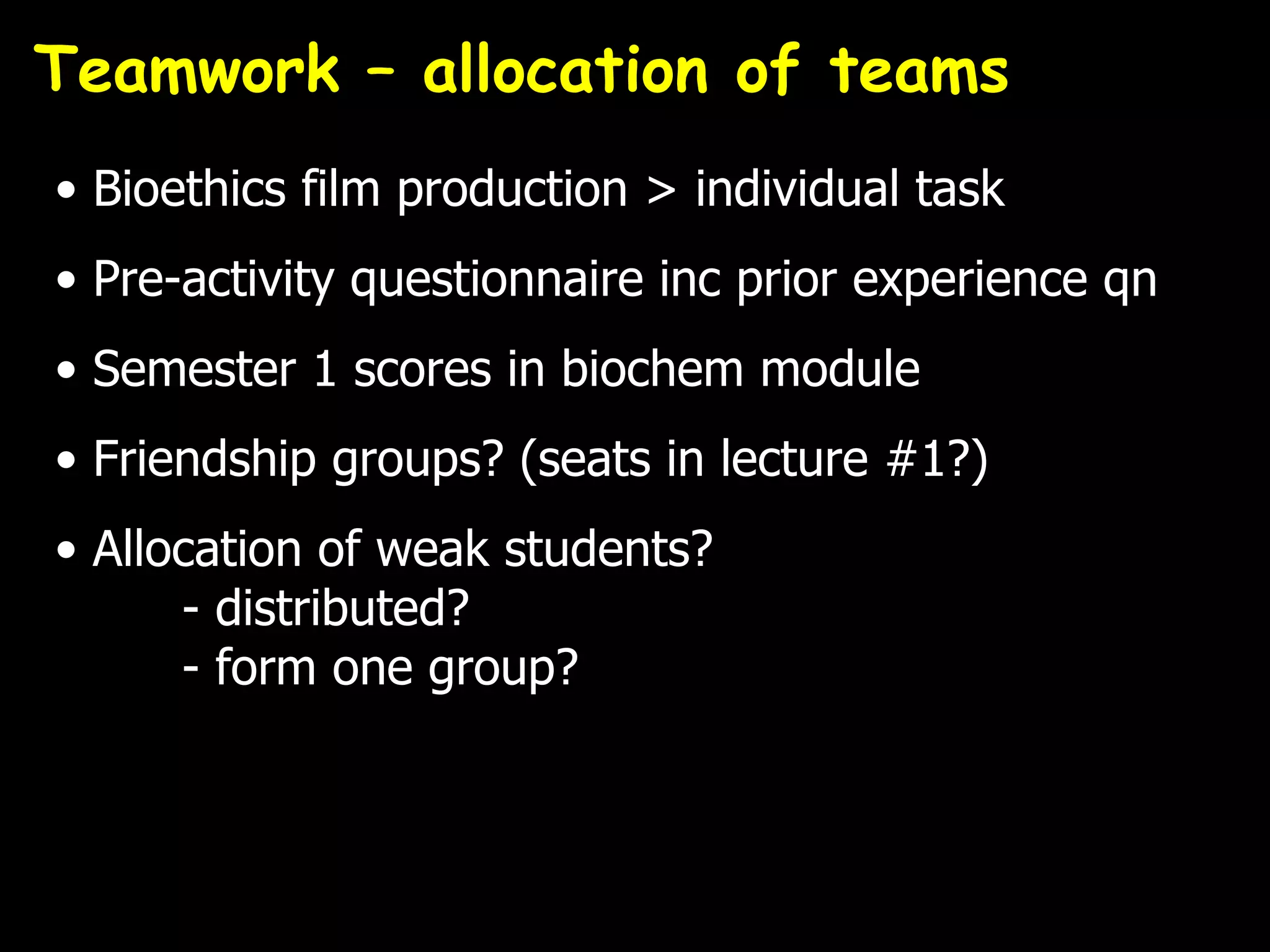 Teamwork – allocation of teams
• Bioethics film production > individual task
• Pre-activity questionnaire inc prior experience qn
• Semester 1 scores in biochem module
• Friendship groups? (seats in lecture #1?)
• Allocation of weak students?
      - distributed?
      - form one group?
 
