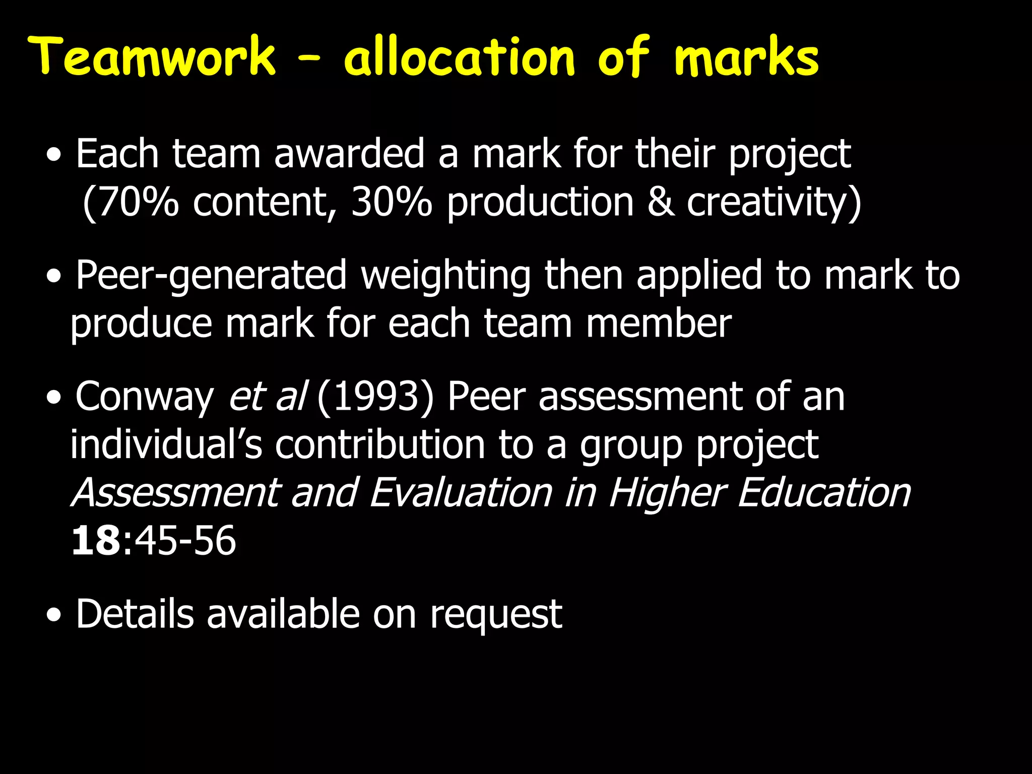 Teamwork – allocation of marks
• Each team awarded a mark for their project
  (70% content, 30% production & creativity)
• Peer-generated weighting then applied to mark to
  produce mark for each team member
• Conway et al (1993) Peer assessment of an
  individual’s contribution to a group project
  Assessment and Evaluation in Higher Education
  18:45-56
• Details available on request
 