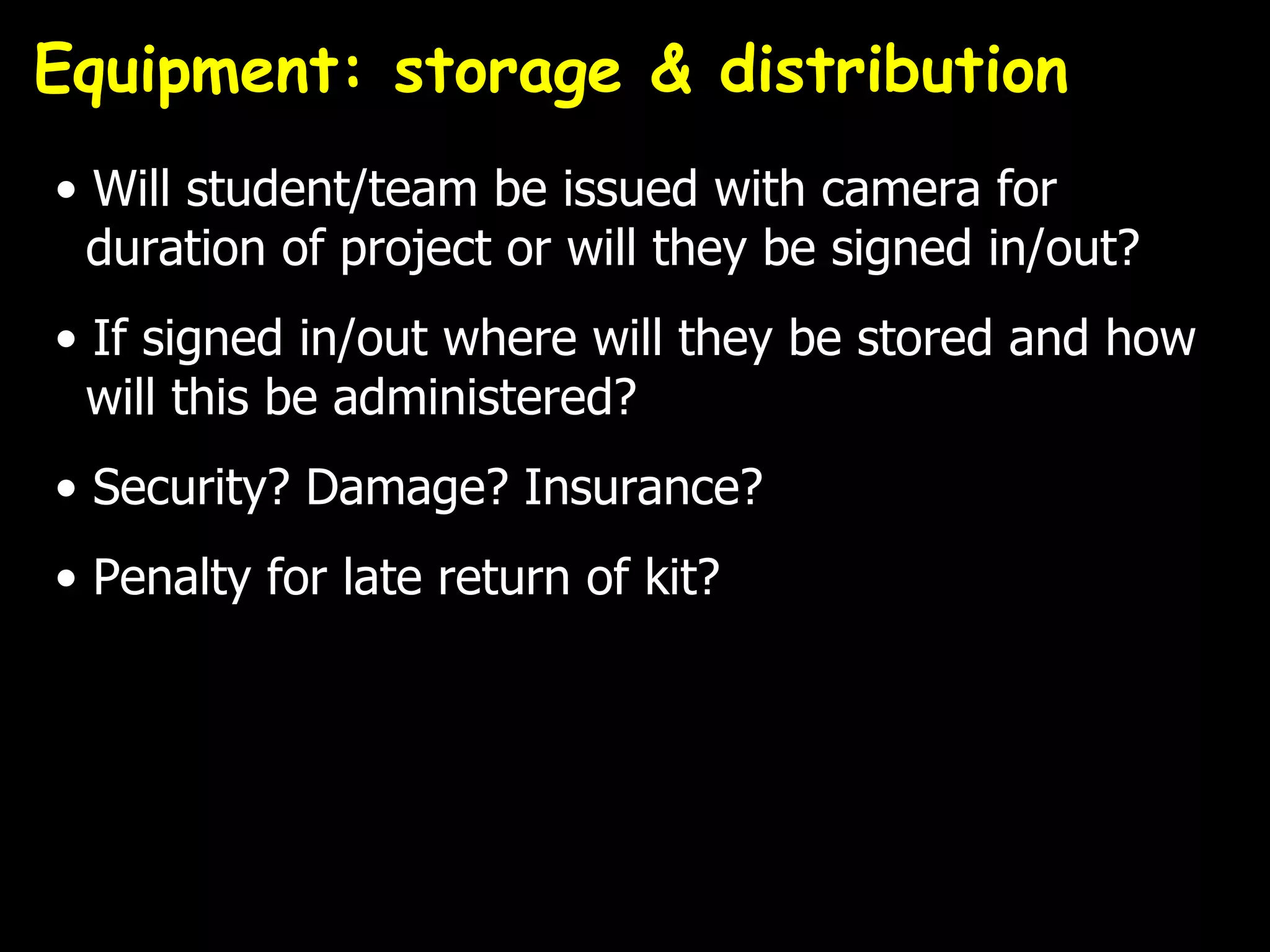 Equipment: storage & distribution
• Will student/team be issued with camera for
  duration of project or will they be signed in/out?
• If signed in/out where will they be stored and how
  will this be administered?
• Security? Damage? Insurance?
• Penalty for late return of kit?
 