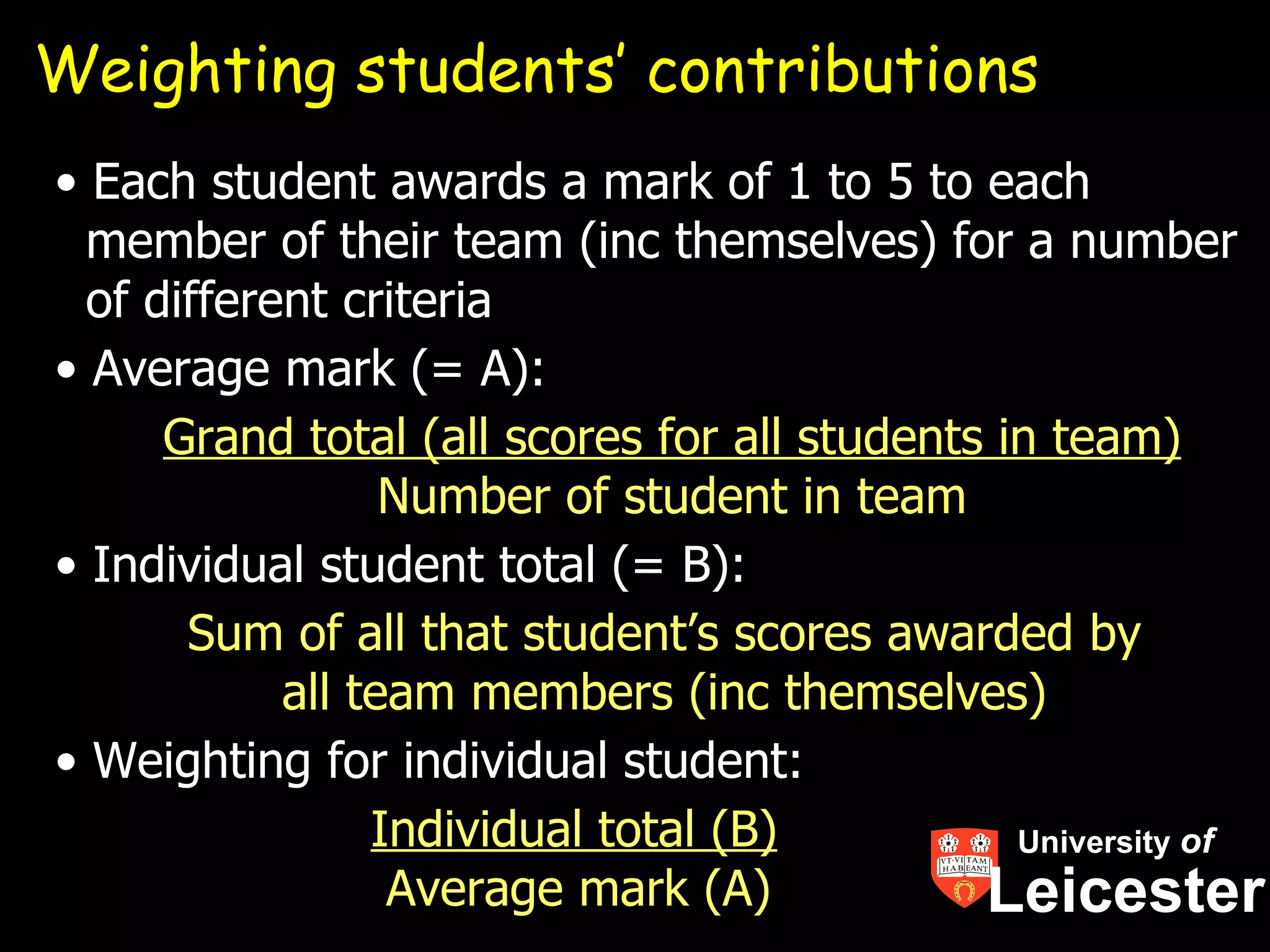 Weighting students’ contributions
• Each student awards a mark of 1 to 5 to each
  member of their team (inc themselves) for a number
  of different criteria
• Average mark (= A):
      Grand total (all scores for all students in team)
                  Number of student in team
• Individual student total (= B):
       Sum of all that student’s scores awarded by
            all team members (inc themselves)
• Weighting for individual student:
                 Individual total (B)           University of
                  Average mark (A)            Leicester
 