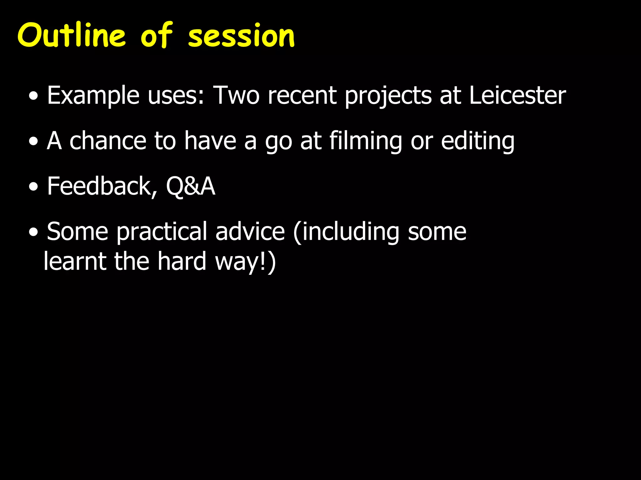 Outline of session
• Example uses: Two recent projects at Leicester
• A chance to have a go at filming or editing
• Feedback, Q&A
• Some practical advice (including some
  learnt the hard way!)
 