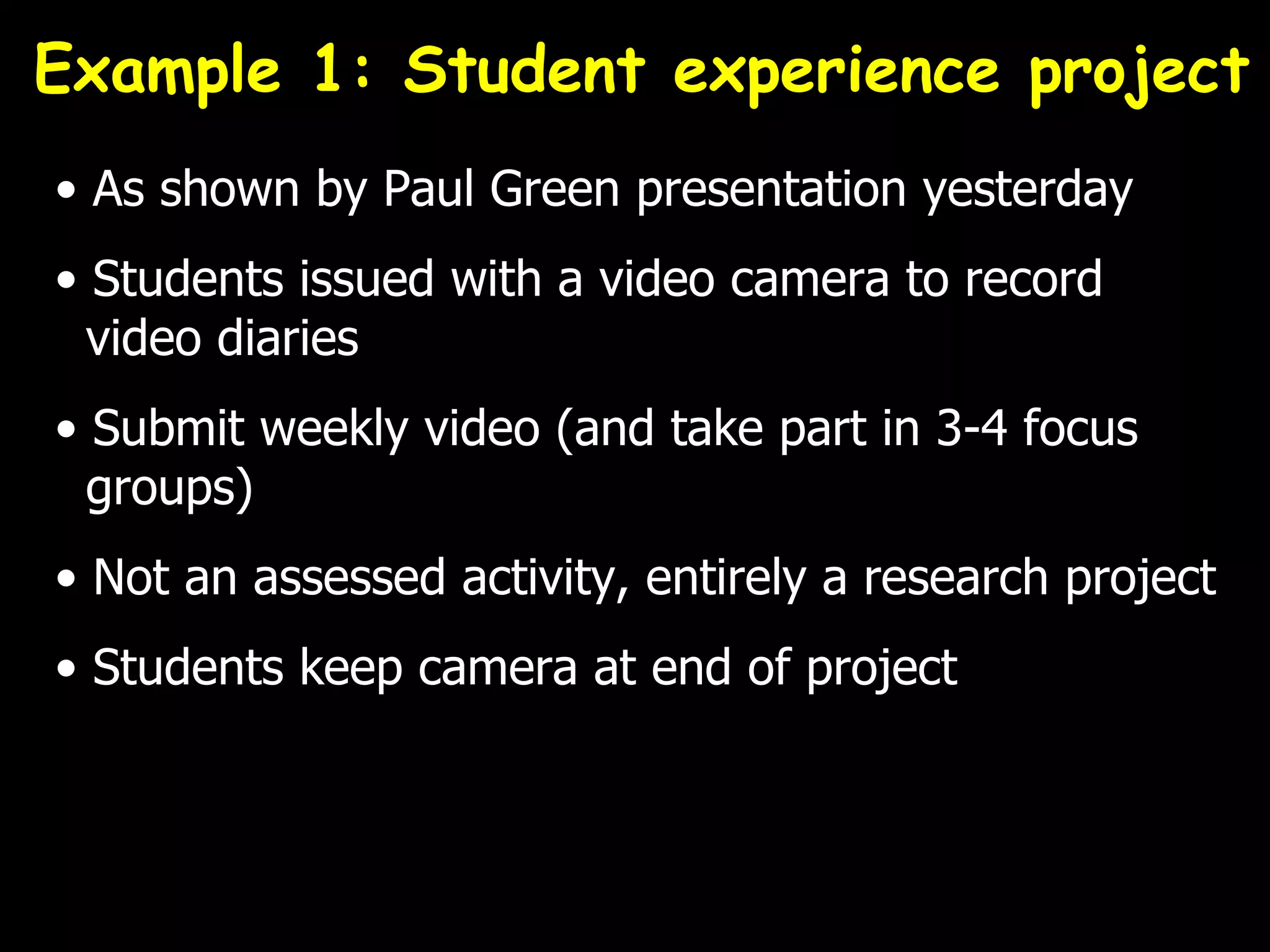 Example 1: Student experience project
• As shown by Paul Green presentation yesterday
• Students issued with a video camera to record
  video diaries
• Submit weekly video (and take part in 3-4 focus
  groups)
• Not an assessed activity, entirely a research project
• Students keep camera at end of project
 