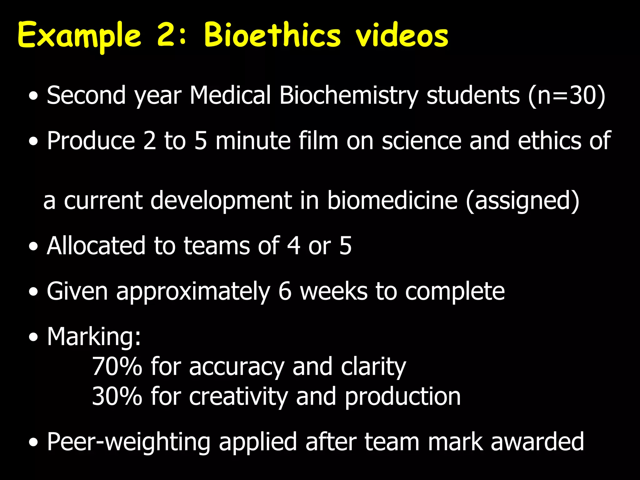 Example 2: Bioethics videos
• Second year Medical Biochemistry students (n=30)
• Produce 2 to 5 minute film on science and ethics of

 a current development in biomedicine (assigned)
• Allocated to teams of 4 or 5
• Given approximately 6 weeks to complete
• Marking:
     70% for accuracy and clarity
     30% for creativity and production
• Peer-weighting applied after team mark awarded
 