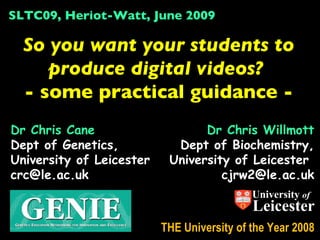 SLTC09, Heriot-Watt, June 2009

  So you want your students to
     produce digital videos?
  - some practical guidance -
Dr Chris Cane                    Dr Chris Willmott
Dept of Genetics,           Dept of Biochemistry,
University of Leicester    University of Leicester
crc@le.ac.uk                        cjrw2@le.ac.uk
                                            University of
                                            Leicester
                          THE University of the Year 2008
 