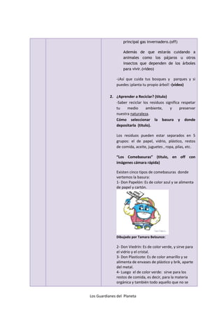 principal gas invernadero.(off)

                  Además de que estarás cuidando a
                  animales como los pájaros u otros
                  insectos que dependen de los árboles
                  para vivir.(video)

              -¡Así que cuida tus bosques y parques y si
              puedes ¡planta tu propio árbol! -(video)

           2. ¿Aprender a Reciclar? (titulo)
              -Saber reciclar los residuos significa respetar
              tu    medio       ambiente,     y     preservar
              nuestra naturaleza.
              Cómo seleccionar la basura y donde
              depositarla (titulo).

              Los residuos pueden estar separados en 5
              grupos: el de papel, vidrio, plástico, restos
              de comida, aceite, juguetes , ropa, pilas, etc.

              “Los Comebasuras” (titulo, en off con
              imágenes cámara rápida)

              Existen cinco tipos de comebasuras donde
              vertemos la basura:
              1- Don Papelón: Es de color azul y se alimenta
              de papel y cartón.




              Dibujado por Tamara Belzunce:

              2- Don Viedrín: Es de color verde, y sirve para
              el vidrio y el cristal.
              3- Don Plasticote: Es de color amarillo y se
              alimenta de envases de plástico y brik, aparte
              del metal.
              4- Luego el de color verde: sirve para los
              restos de comida, es decir, para la materia
              orgánica y también todo aquello que no se


Los Guardianes del Planeta
 
