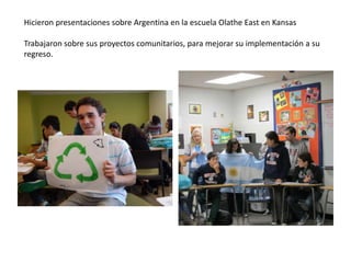 Hicieron presentaciones sobre Argentina en la escuela Olathe East en Kansas
Trabajaron sobre sus proyectos comunitarios, para mejorar su implementación a su
regreso.