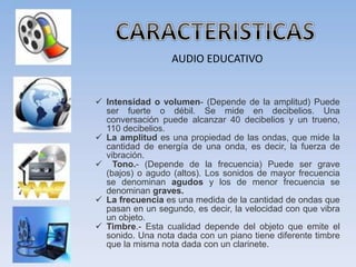 AUDIO EDUCATIVO
 Intensidad o volumen- (Depende de la amplitud) Puede
ser fuerte o débil. Se mide en decibelios. Una
conversación puede alcanzar 40 decibelios y un trueno,
110 decibelios.
 La amplitud es una propiedad de las ondas, que mide la
cantidad de energía de una onda, es decir, la fuerza de
vibración.
 Tono.- (Depende de la frecuencia) Puede ser grave
(bajos) o agudo (altos). Los sonidos de mayor frecuencia
se denominan agudos y los de menor frecuencia se
denominan graves.
 La frecuencia es una medida de la cantidad de ondas que
pasan en un segundo, es decir, la velocidad con que vibra
un objeto.
 Timbre.- Esta cualidad depende del objeto que emite el
sonido. Una nota dada con un piano tiene diferente timbre
que la misma nota dada con un clarinete.
 