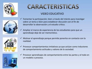 VIDEO EDUCATIVO
 Fomentar la participación; bien a través del interés para investigar
sobre un tema o bien para establecer discusión con el fin de
desarrollar la observación y el estudio crítico.
 Ampliar el marco de experiencia de los estudiantes para que un
aprendizaje deje de ser memorístico.
 Motivar el aprendizaje porque permite ponerlos en contacto con la
realidad.
 Provocar comportamientos imitativos ya que actúan como inductores
de comportamiento actitudes y valores de la sociedad.
 Provocar aprendizajes de comportamiento entre las partes y el todo en
un modelo o proceso.
 