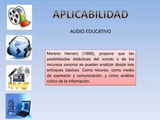 AUDIO EDUCATIVO
Moreno Herrero (1999), propone que las
posibilidades didácticas del sonido o de los
recursos sonoros se pueden analizar desde tres
enfoques básicos: Como recurso, como medio
de expresión y comunicación, y como análisis
crítico de la información.
 