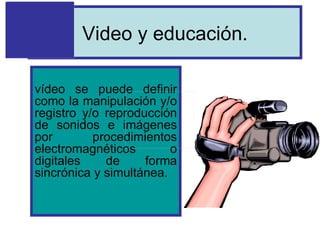 Video y educación. vídeo se puede definir como la manipulación y/o registro y/o reproducción de sonidos e imágenes por procedimientos electromagnéticos o digitales de forma sincrónica y simultánea.                     