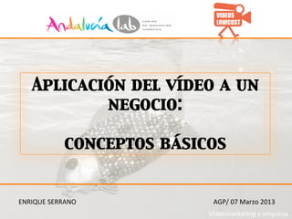 Aplicación del vídeo a un
            negocio: 	

                	

       conceptos básicos	



ENRIQUE	
  SERRANO	
      AGP/	
  07	
  Marzo	
  2013	
  
                         Videomarke>ng	
  y	
  empresa	
  
 