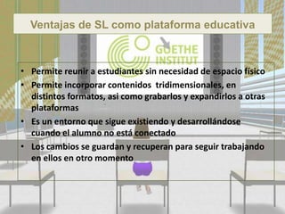 Ventajas de SL como plataforma educativa



• Permite reunir a estudiantes sin necesidad de espacio físico
• Permite incorporar contenidos tridimensionales, en
  distintos formatos, asi como grabarlos y expandirlos a otras
  plataformas
• Es un entorno que sigue existiendo y desarrollándose
  cuando el alumno no está conectado
• Los cambios se guardan y recuperan para seguir trabajando
  en ellos en otro momento
 