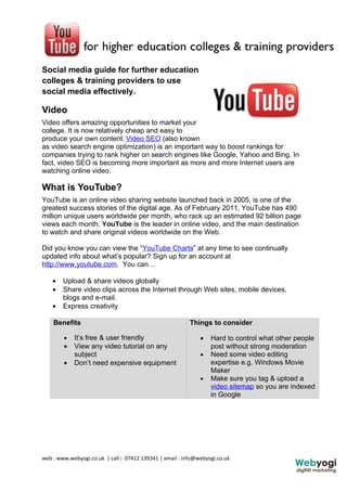 Social media guide for further education
colleges & training providers to use
social media effectively.

Video
Video offers amazing opportunities to market your
college. It is now relatively cheap and easy to
produce your own content. Video SEO (also known
as video search engine optimization) is an important way to boost rankings for
companies trying to rank higher on search engines like Google, Yahoo and Bing. In
fact, video SEO is becoming more important as more and more Internet users are
watching online video.

What is YouTube?
YouTube is an online video sharing website launched back in 2005, is one of the
greatest success stories of the digital age. As of February 2011, YouTube has 490
million unique users worldwide per month, who rack up an estimated 92 billion page
views each month. YouTube is the leader in online video, and the main destination
to watch and share original videos worldwide on the Web.

Did you know you can view the “YouTube Charts” at any time to see continually
updated info about what’s popular? Sign up for an account at
http://www.youtube.com. You can…

    •   Upload & share videos globally
    •   Share video clips across the Internet through Web sites, mobile devices,
        blogs and e-mail.
    •   Express creativity

    Benefits                                              Things to consider

        •   It’s free & user friendly                         •   Hard to control what other people
        •   View any video tutorial on any                        post without strong moderation
            subject                                           •   Need some video editing
        •   Don’t need expensive equipment                        expertise e.g. Windows Movie
                                                                  Maker
                                                              •   Make sure you tag & upload a
                                                                  video sitemap so you are indexed
                                                                  in Google




web : www.webyogi.co.uk | call : 07412 139341 | email : info@webyogi.co.uk
 