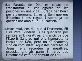 La Paraula de Déu és capaç de
transformar el cor egoista de les
persones en una vida lliurada per Déu i
per als germans. Ell és la llum que ens
il·lumina i ens regala l'esperança de
quedar-nos amb ell a l’Eucaristia.
Jesús avui, ens diu que si l'estimem, Ell
i el Pare, vindran i es quedaran per
sempre amb nosaltres. Ens anticipa que
l'Esperit Sant és qui ens interpreta la
Paraula de Déu, però no aïlladament,
sinó en comunitat. Aquestes paraules de
Jesús, ens recorden a nosaltres,
especialment als pares i mares que
l’estimació està per damunt de tot.
 