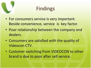 Findings For consumers service is very important.  Beside convenience, service  is  key factor.     Poor relationship between the company and dealers. Consumers are satisfied with the quality of Videocon CTV.   Customer switching from VIDEOCON to other brand is due to   poor after sell service. 