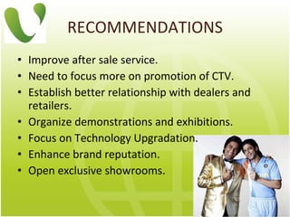 RECOMMENDATIONS Improve after sale service. N eed to focus more on promotion of CTV . Establish better relationship with dealers and retailers. Organize demonstrations and exhibitions.  Focus on Technology Upgradation. Enhance brand reputation. Open exclusive showrooms. 