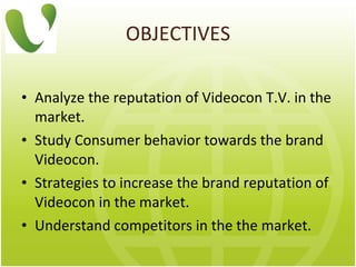 OBJECTIVES Analyze the reputation of Videocon T.V. in the market.  Study Consumer behavior towards the brand Videocon.  Strategies to increase the brand reputation of Videocon in the market. Understand competitors in the the market. 